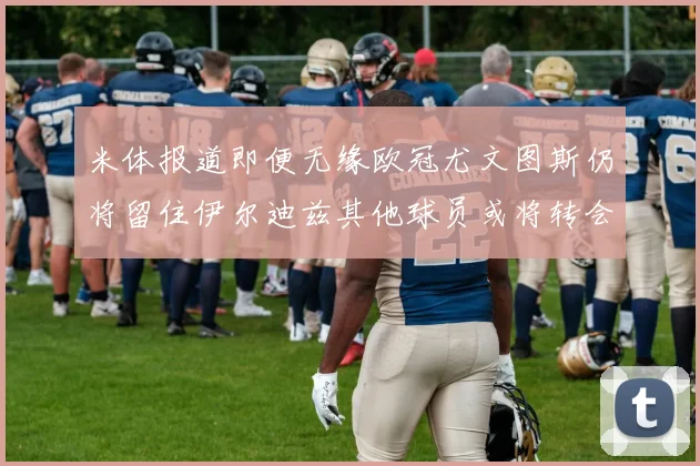 米体报道即便无缘欧冠尤文图斯仍将留住伊尔迪兹其他球员或将转会离队