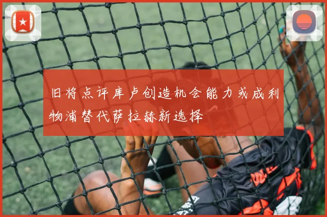 旧将点评库卢创造机会能力或成利物浦替代萨拉赫新选择